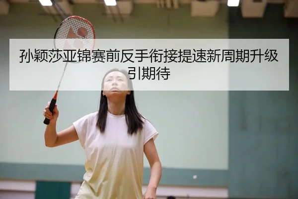 孙颖莎亚锦赛前反手衔接提速新周期升级引期待